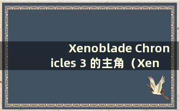 Xenoblade Chronicles 3 的主角（Xenoblade Chronicles 3 最新信息）